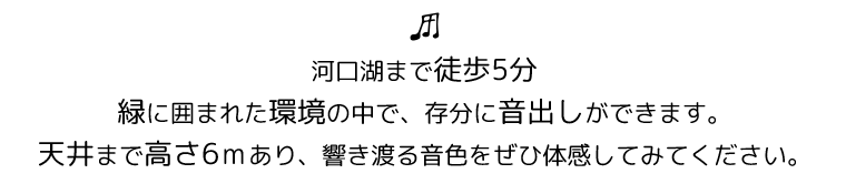 河口湖まで徒歩5分。
緑に囲まれた環境の中で、存分に音出しができます。
天井まで高さ6ｍあり、響き渡る音色をぜひ体感してみてください。