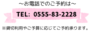 ～お電話でのご予約は～ TEL: 0555-83-2228※貸切利用やご予算に応じてご予約承ります。